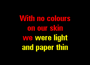 With no colours
on our skin

we were light
and paper thin