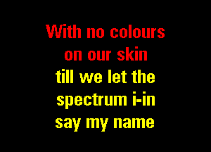 With no colours
on our skin

till we let the
spectrum i-in
say my name