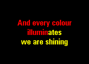 And every colour

illuminates
we are shining
