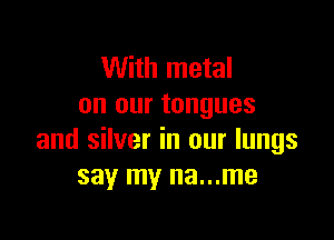 With metal
on our tongues

and silver in our lungs
say my na...me