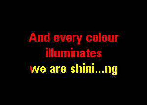 And every colour

illuminates
we are shini...ng