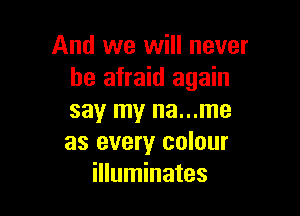 And we will never
be afraid again

say my na...me
as every colour
illuminates