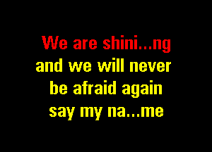 We are shini...ng
and we will never

be afraid again
say my na...me