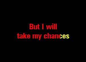 But I will

take my chances