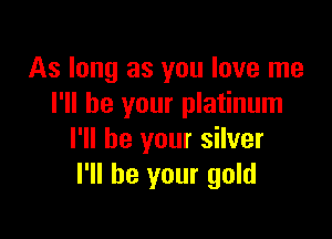 As long as you love me
I'll be your platinum

I'll be your silver
I'll be your gold
