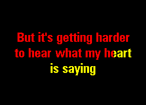 But it's getting harder

to hear what my heart
is saying