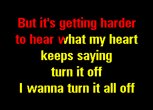 But it's getting harder
to hear what my heart
keeps saying
turn it off
I wanna turn it all off