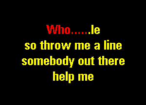 Who ...... Ie
so throw me a line

somebody out there
help me