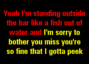 Yeah I'm standing outside
the bar like a fish out of
water and I'm sorry to
bother you miss you're
so fine that I gotta peek