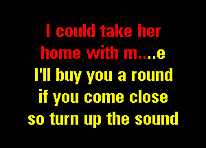 I could take her
home with m....e

I'll buy you a round
if you come close
so turn up the sound