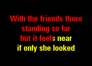 With the friends there
standing so far

but it feels near
if only she looked