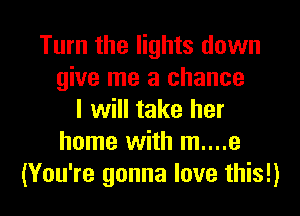 Turn the lights down
give me a chance
I will take her
home with m....e
(You're gonna love this!)