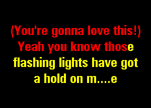 (You're gonna love this!)
Yeah you know those
flashing lights have got
a hold on m....e