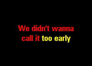 We didn't wanna

call it too early