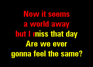 Now it seems
a world away

but I miss that day
Are we ever
gonna feel the same?