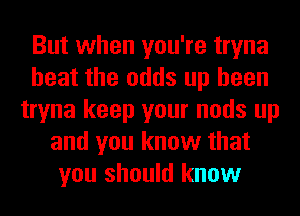 But when you're tryna
heat the odds up heen
tryna keep your nods up
and you know that
you should know