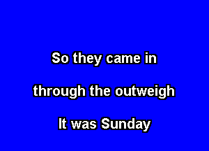 So they came in

through the outweigh

It was Sunday