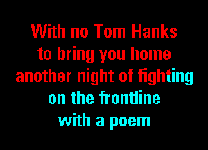 With no Tom Hanks
to bring you home
another night of fighting
on the frontline
with a poem