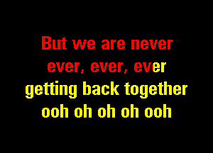 But we are never
ever, ever, ever

getting back together
ooh oh oh oh ooh