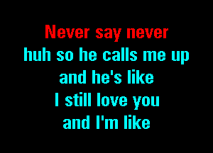 Never say never
huh so he calls me up

and he's like
I still love you
and I'm like