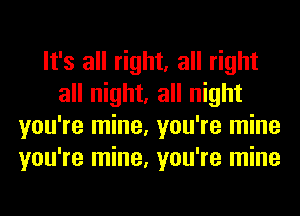 It's all right, all right
all night, all night
you're mine, you're mine
you're mine, you're mine