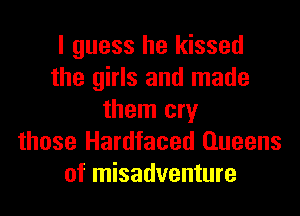 I guess he kissed
the girls and made
them cry
those Hardfaced Queens
of misadventure