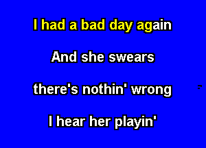 I had a bad day again

And she swears

there's nothin' wrong

I hear her playin'