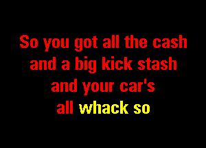 So you got all the cash
and a big kick stash

and your car's
all whack so