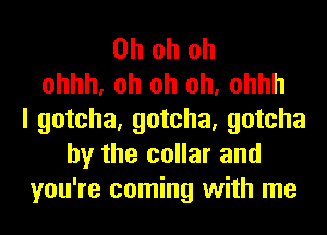 Oh oh oh
ohhh, oh oh oh, ohhh
I gotcha, gotcha, gotcha
by the collar and
you're coming with me