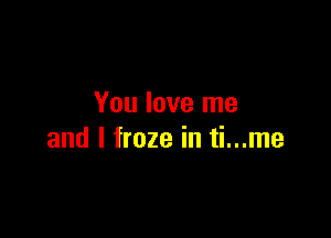 You love me

and I froze in ti...me