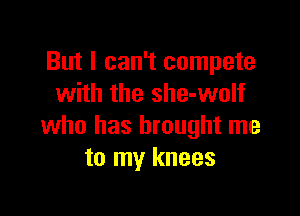 But I can't compete
with the she-wolf

who has brought me
to my knees