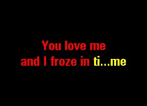 You love me

and I froze in ti...me