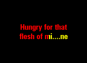 Hungry for that

flesh of mi....ne