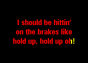 I should be hittin'

on the brakes like
hold up. hold up oh!