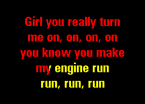 Girl you really turn
me on, on, on, on

you know you make
my engine run
run, run, run