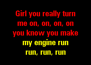 Girl you really turn
me on, on, on, on

you know you make
my engine run
run, run, run