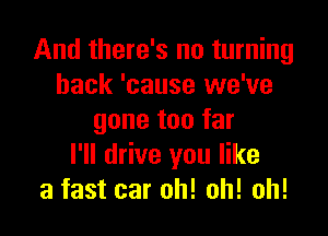 And there's no turning
back 'cause we've

gone too far
I'll drive you like
a fast car oh! oh! oh!