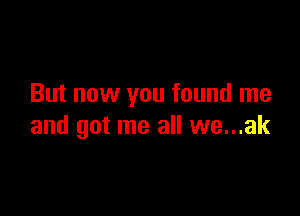 But now you found me

and got me all we...ak