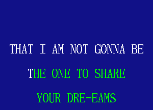 THAT I AM NOT GONNA BE
THE ONE TO SHARE
YOUR DRE-EAMS