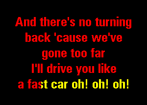 And there's no turning
back 'cause we've

gone too far
I'll drive you like
a fast car oh! oh! oh!