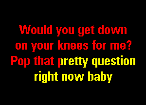 Would you get down
on your knees for me?
Pop that pretty question
right now baby
