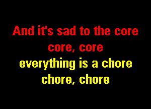 And it's sad to the core
core. core

everything is a chore
chore, chore