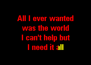 All I ever wanted
was the world

I can't help but
I need it all