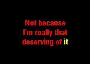 Not because

I'm really that
deserving of it