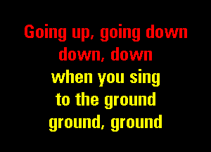 Going up, going down
down, down

when you sing
to the ground
ground, ground