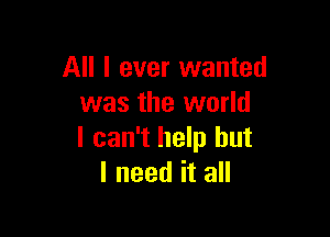 All I ever wanted
was the world

I can't help but
I need it all