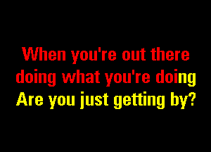 When you're out there

doing what you're doing
Are you iust getting by?