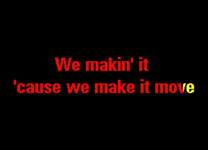 We makin' it

'cause we make it move