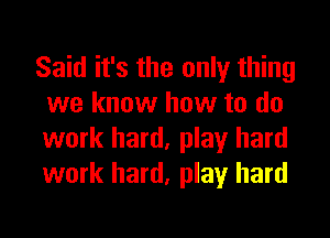 Said it's the only thing
we know how to do
work hard, play hard
work hard, play hard