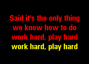 Said it's the only thing
we know how to do
work hard, play hard
work hard, play hard